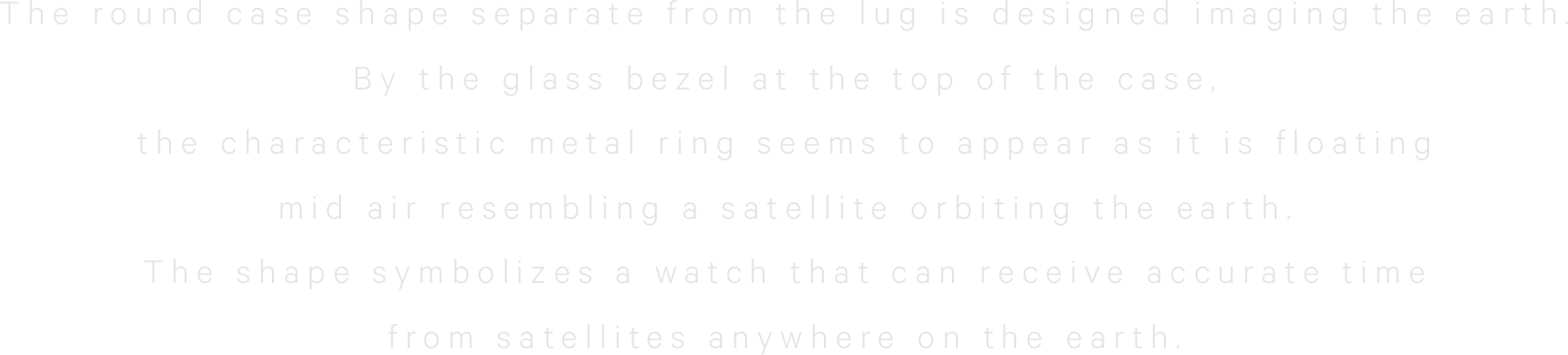 The round case shape separate fromthe lug is designed imaging the earth.By the glass bezel at thetop of the case,the characteristic metal ringseems to appear as it is floatingmid air resemblinga satellite orbiting the earth.The shape symbolizesa watch that can receive accuratetime from satellitesanywhere on the earth.